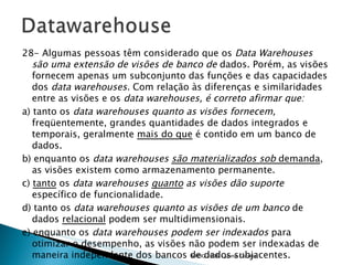 28- Algumas pessoas têm considerado que os  Data Warehouses são uma extensão de visões de banco de  dados. Porém, as visões fornecem apenas um subconjunto das funções e das capacidades dos  data warehouses.  Com relação às diferenças e similaridades entre as visões e os  data warehouses, é correto afirmar que: a) tanto os  data warehouses quanto as visões fornecem,  freqüentemente, grandes quantidades de dados integrados e temporais, geralmente  mais do que  é contido em um banco de dados. b) enquanto os  data warehouses  são materializados sob  demanda , as visões existem como armazenamento permanente. c)  tanto  os  data warehouses  quanto  as visões dão suporte  específico de funcionalidade. d) tanto os  data warehouses quanto as visões de um banco  de dados  relacional  podem ser multidimensionais. e) enquanto os  data warehouses podem ser indexados  para otimizar o desempenho, as visões não podem ser indexadas de maneira independente dos bancos de dados subjacentes. 