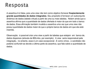 A assertiva A é falsa, pois uma view não tem como objetivo fornecer  freqüentemente grande quantidades de dados integrados . Seu propósito é fornecer um subconjunto dinâmico de dados (tabela virtual) a partir de uma ou mais tabelas.  Notem ainda que a  assertiva afirma que a quantidade de dados ofertada é maior do que em todo o banco de dados. Essa afirmação também invalida a assertiva uma vez que uma view não  possui quantidade de dados maior do que o próprio banco de dados em que ela está  inserida. Observação:  é possível criar uma view a partir de tabelas que estejam  em  banco de, dados dispersos (através de BDLinks, por exemplo).  A view  seria responsável pela  integração,  no entanto, esse é um caso excepcional . E como vimos , o candidato não  poderia confundir-se devido a última parte da assertiva, que fala sobre a quantidade de  dados. 