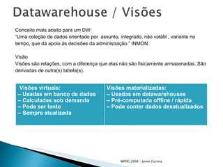 Conceito mais aceito para um DW: “ Uma coleção de dados orientado por  assunto, integrado, não volátil , variante no  tempo, que dá apoio às decisões da administração.” INMON Visão Visões são relações, com a diferença que elas não são fisicamente armazenadas. São  derivadas de outra(s) tabela(s). Visões virtuais: –  Usadas em banco de dados –  Calculadas sob demanda –  Pode ser lento –  Sempre atualizada Visões materializadas: –  Usadas em datawarehouses –  Pré-computada offline / rápida –  Pode conter dados desatualizados 