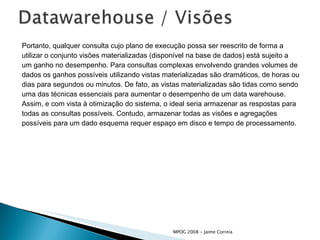 Portanto, qualquer consulta cujo plano de execução possa ser reescrito de forma a utilizar o conjunto visões materializadas (disponível na base de dados) está sujeito a  um ganho no desempenho. Para consultas complexas envolvendo grandes volumes de  dados os ganhos possíveis utilizando vistas materializadas são dramáticos, de horas ou dias para segundos ou minutos. De fato, as vistas materializadas são tidas como sendo uma das técnicas essenciais para aumentar o desempenho de um data warehouse. Assim, e com vista à otimização do sistema, o ideal seria armazenar as respostas para todas as consultas possíveis. Contudo, armazenar todas as visões e agregações possíveis para um dado esquema requer espaço em disco e tempo de processamento. 