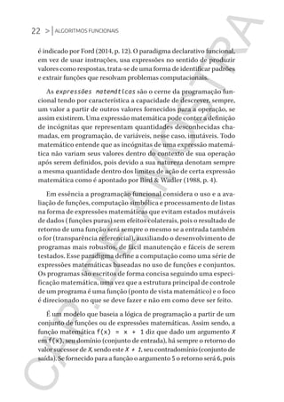 22 >|ALGORITMOS FUNCIONAIS
CG_Algoritmos_Funcionais_Cap01 | 01/10/19 | 17 julho, 2020 11:21 | Catia Soderi
é indicado por Ford (2014, p. 12). O paradigma declarativo funcional,
em vez de usar instruções, usa expressões no sentido de produzir
valores como respostas, trata-se de uma forma de identificar padrões
e extrair funções que resolvam problemas computacionais.
As expressões matemáticas são o cerne da programação fun-
cional tendo por característica a capacidade de descrever, sempre,
um valor a partir de outros valores fornecidos para a operação, se
assim existirem. Uma expressão matemática pode conter a definição
de incógnitas que representam quantidades desconhecidas cha-
madas, em programação, de variáveis, nesse caso, imutáveis. Todo
matemático entende que as incógnitas de uma expressão matemá-
tica não variam seus valores dentro do contexto de sua operação
após serem definidos, pois devido a sua natureza denotam sempre
a mesma quantidade dentro dos limites de ação de certa expressão
matemática como é apontado por Bird & Wadler (1988, p. 4).
Em essência a programação funcional considera o uso e a ava-
liação de funções, computação simbólica e processamento de listas
na forma de expressões matemáticas que evitam estados mutáveis
de dados (funções puras) sem efeitos colaterais, pois o resultado de
retorno de uma função será sempre o mesmo se a entrada também
o for (transparência referencial), auxiliando o desenvolvimento de
programas mais robustos, de fácil manutenção e fáceis de serem
testados. Esse paradigma define a computação como uma série de
expressões matemáticas baseadas no uso de funções e conjuntos.
Os programas são escritos de forma concisa seguindo uma especi-
ficação matemática, uma vez que a estrutura principal de controle
de um programa é uma função (ponto de vista matemático) e o foco
é direcionado no que se deve fazer e não em como deve ser feito.
É um modelo que baseia a lógica de programação a partir de um
conjunto de funções ou de expressões matemáticas. Assim sendo, a
função matemática f(x) = x + 1 diz que dado um argumento X
em f(x), seu domínio (conjunto de entrada), há sempre o retorno do
valor sucessor de X, sendo este X + 1, seu contradomínio (conjunto de
saída). Se fornecido para a função o argumento 5 o retorno será 6, pois
CG_MIOLO_Algoritmos_Funcionais.indb 22CG_MIOLO_Algoritmos_Funcionais.indb 22 17/07/2020 11:27:2017/07/2020 11:27:20
CAP.DEAMOSTRA
 