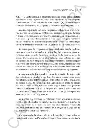 Fundamentação inicial |< 23
CG_Algoritmos_Funcionais_Cap01 | 01/10/19 | 17 julho, 2020 11:21 | Catia Soderi
f(5) = 6. Desta forma, um programa funcional segue uma estrutura
declarativa e não imperativa, onde cada elemento de um conjunto
domínio usado como entrada de uma função f(x) terá como saída
um valor de elemento do conjunto contradomínio (imagem) x + 1.
A ação de aplicação lógica na programação funcional se caracte-
riza por ser a aplicação de métodos de raciocínio, ou seja, fornece
regras e técnicas para definir se certo argumento é válido ou não. O
raciocínio lógico usado na ciência matemática serve para verificar e
validar teoremas e o raciocínio lógico usado na ciência da computação
serve para verificar e testar se os programas estão ou não corretos.
No paradigma da programação funcional, uma função pode ser
usada como argumento de outra função. Devido a essa caracte-
rística, a programação funcional não é operada com variáveis de
estado (variáveis que sofrem alterações de seus valores ao longo
da execução de um programa a qualquer momento e por qualquer
motivo) e sim com variáveis imutáveis. Isto posto, significa que se
um valor é associado a uma variável no contexto funcional será
este imutável até a conclusão do processamento do programa.
A programação funcional é realizada a partir da separação
das estruturas de dados e das funções que operam sobre essas
estruturas, sendo referenciadas como listas ao estilo máquinas
de estado finito. As funções como elementos de primeira ordem
podem receber outras funções como argumentos. Isso permite
realizar o armazenamento de funções em listas e usá-las em seu
processamento. Esse efeito é chamado callback (função passada
a outra função como argumento).
As funções que recebem ou retornam como argumentos outras
funções são chamadas de funções de ordem superior, funções de
primeira ordem ou cidadãos de primeira classe (forma funcional),
sendo esta uma maneira de se fazer a reutilização de código dentro
do paradigma descritivo funcional.
A programação funcional não se utiliza de laços como se faz no
paradigma imperativo. Para ações de repetições é usado o conceito de
CG_MIOLO_Algoritmos_Funcionais.indb 23CG_MIOLO_Algoritmos_Funcionais.indb 23 17/07/2020 11:27:2017/07/2020 11:27:20
CAP.DEAMOSTRA
 