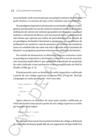 24 >|ALGORITMOS FUNCIONAIS
CG_Algoritmos_Funcionais_Cap01 | 01/10/19 | 17 julho, 2020 11:21 | Catia Soderi
recursividade, onde uma função por sua própria natureza de definição
pode chamar a si mesma até que certa condição seja estabelecida.
Noparadigmaimperativoestruturadoouorientadoaobjetos,ospro-
gramassãobaseadosnousodevariáveismutáveis(variáveisdeestado),
atribuiçõesdevaloresemvariáveisquepodemseralteradasaqualquer
instante e estruturas de blocos com execução de laços e a definição de
sub-rotinas que operam aos estilos de procedimento e/ou função. Já
no paradigma declarativo funcional os programas não se utilizam de
atribuições em variáveis e sim de asserções, as variáveis são imutáveis
(uma vez estabelecido um valor este não é alterado até a conclusão da
função) e os programas possuem unicamente a definição de funções.
No sentido de demonstrar as diferenças básicas existentes entre
os paradigmas imperativo e declarativo considere o uso de uma fun-
ção chamada quadrado(n) que apresente o resultado do quadrado
do valor indicado como parâmetro como exemplificado em Bird &
Wadler (1988, pp. 2–5).
Primeiramente note os detalhes do estilo imperativo codificado
a partir de um código expresso na forma PDL (Program Design
Language) ao estilo português estruturado.
função quadrado (n : inteiro) : inteiro
início
quadrado = n ^ 2
fim
Agora observe os detalhes de uma ação similar codificada ao
estilo declarativo funcional a partir de um código expresso ao estilo
português funcional.
quadrado (número) >> número
quadrado (n) << n ^ 2
No exemplo funcional, há na primeira linha do código a definição
do cabeçalho da função quadrado, de seu argumento do tipo numérico
CG_MIOLO_Algoritmos_Funcionais.indb 24CG_MIOLO_Algoritmos_Funcionais.indb 24 17/07/2020 11:27:2017/07/2020 11:27:20
CAP.DEAMOSTRA
 