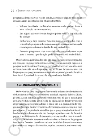 26 >|ALGORITMOS FUNCIONAIS
CG_Algoritmos_Funcionais_Cap01 | 01/10/19 | 17 julho, 2020 11:21 | Catia Soderi
programas imperativos. Assim sendo, considere alguns pontos de
desvantagem apontados por Bhadwal (2019):
•	 Valores imutáveis ​​combinados com recursão podem levar a
uma redução no desempenho;
•	 Em alguns casos escrever funções puras reduz a legibilidade
do código;
•	 Embora seja fácil escrever funções puras, combiná-las com o
restante do programa, bem como com as operações de entrada
e saída poderá tornar a tarefa de uso mais difícil;
•	 Escrever programas com recursividade em vez de usar laços
para o mesmo tipo de ação pode ser uma tarefa mais difícil.
Os detalhes aqui indicados não são necessariamente encontrados
em todas as linguagens funcionais, uma vez que, como já exposto, a
programação funcional é uma estratégia de desenvolvimento e não
necessariamente uma linguagem em si. Dessa forma, mesmo em
linguagens de programação sem suporte ao paradigma declarativo
funcional é possível fazer uso de alguns desses detalhes.
1.4 LINGUAGENS FUNCIONAIS
O objetivo de uma linguagem funcional é imitar a implementação
de funções matemáticas ao máximo possível, segundo Sebesta (2018,
p. 636). Assim sendo, a partir do entendimento de que o paradigma
declarativo funcional é um método de operação no desenvolvimento
de programas de computadores e não é em si a linguagem de pro-
gramação, cabe descrever sobre as ferramentas que atendem a esse
paradigma. É importante ressaltar que a programação funcional é
fundamentada basicamente em duas perspectivas: uso de funções
puras e a eliminação de efeitos colaterais ocorridos com o uso de
variáveis de estado, acrescentando-se a isso o fato de as linguagens
funcionais fazerem uso de estruturas de dados baseadas em con-
juntos (listas, mapas, dicionários, tuplas, conjuntos, entre outros).
CG_MIOLO_Algoritmos_Funcionais.indb 26CG_MIOLO_Algoritmos_Funcionais.indb 26 17/07/2020 11:27:2017/07/2020 11:27:20
CAP.DEAMOSTRA
 