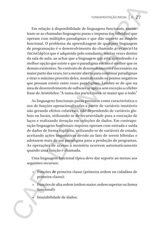 Fundamentação inicial |< 27
CG_Algoritmos_Funcionais_Cap01 | 01/10/19 | 17 julho, 2020 11:21 | Catia Soderi
Em relação à disponibilidade de linguagens funcionais, encon-
tram-se as chamadas linguagens puras e impuras (ou híbridas) que
operam com múltiplos paradigmas e que dão suporte ao modelo
funcional. O problema da aprendizagem de qualquer linguagem
de programação é o desenvolvimento do chamado preconceito
tecnológico que é adquirido pelo estudante, muitas vezes dentro
da sala de aula, ao achar que a linguagem que está aprendendo é a
melhor opção que existe e que o paradigma em uso é melhor que os
demais existentes. No contexto de desenvolvimento é necessário, na
maior parte das vezes, ter a mente aberta para combinar paradigmas
e tirar o máximo proveito deles, neutralizando os pontos negativos
que possam existir entre esses paradigmas. Lembre-se de que na
área de desenvolvimento de software se aplica sem exceção a célebre
frase de Aristóteles: “A soma das partes torna-se maior que o todo.”
As linguagens funcionais puras possuem como característica o
uso de funções operacionalizadas a partir de variáveis imutáveis
não gerando efeitos colaterais, não dependendo de variáveis glo-
bais ou locais, utilizando-se de recursividade para a execução de
laços e realizando iteração em coleções de dados. Em contrapo-
sição linguagens funcionais impuras operam com entrada e saída
de dados de forma explícita, utilizando-se de variáveis de estado,
aceitando ações imperativas devido ao fato de serem híbridas e
adotarem mais de um paradigma para a produção de programas.
As operações de acesso à memória ocorrem automaticamente
quando uma função é chamada.
Uma linguagem funcional típica deve dar suporte ao menos aos
seguintes recursos:
•	 Funções de primeira classe (primeira ordem ou cidadãos de
primeira classe);
•	 Funções de alta ordem (ordem maior, ordem superior ou forma
funcional);
•	 Imutabilidade de dados;
CG_MIOLO_Algoritmos_Funcionais.indb 27CG_MIOLO_Algoritmos_Funcionais.indb 27 17/07/2020 11:27:2117/07/2020 11:27:21
CAP.DEAMOSTRA
 