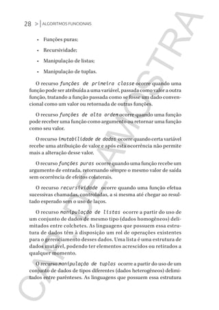 28 >|ALGORITMOS FUNCIONAIS
CG_Algoritmos_Funcionais_Cap01 | 01/10/19 | 17 julho, 2020 11:21 | Catia Soderi
•	 Funções puras;
•	 Recursividade;
•	 Manipulação de listas;
•	 Manipulação de tuplas.
O recurso funções de primeira classe ocorre quando uma
função pode ser atribuída a uma variável, passada como valor a outra
função, tratando a função passada como se fosse um dado conven-
cional como um valor ou retornada de outras funções.
O recurso funções de alta ordem ocorre quando uma função
pode receber uma função como argumento ou retornar uma função
como seu valor.
O recurso imutabilidade de dados ocorre quando certa variável
recebe uma atribuição de valor e após esta ocorrência não permite
mais a alteração desse valor.
O recurso funções puras ocorre quando uma função recebe um
argumento de entrada, retornando sempre o mesmo valor de saída
sem ocorrência de efeitos colaterais.
O recurso recursividade ocorre quando uma função efetua
sucessivas chamadas, controladas, a si mesma até chegar ao resul-
tado esperado sem o uso de laços.
O recurso manipulação de listas ocorre a partir do uso de
um conjunto de dados de mesmo tipo (dados homogêneos) deli-
mitados entre colchetes. As linguagens que possuem essa estru-
tura de dados têm à disposição um rol de operações existentes
para o gerenciamento desses dados. Uma lista é uma estrutura de
dados mutável, podendo ter elementos acrescidos ou retirados a
qualquer momento.
O recurso manipulação de tuplas ocorre a partir do uso de um
conjunto de dados de tipos diferentes (dados heterogêneos) delimi-
tados entre parênteses. As linguagens que possuem essa estrutura
CG_MIOLO_Algoritmos_Funcionais.indb 28CG_MIOLO_Algoritmos_Funcionais.indb 28 17/07/2020 11:27:2117/07/2020 11:27:21
CAP.DEAMOSTRA
 