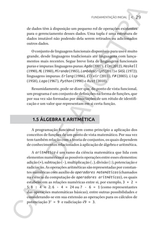Fundamentação inicial |< 29
CG_Algoritmos_Funcionais_Cap01 | 01/10/19 | 17 julho, 2020 11:21 | Catia Soderi
de dados têm à disposição um pequeno rol de operações existentes
para o gerenciamento desses dados. Uma tupla é uma estrutura de
dados imutável não podendo dela serem retirados ou adicionados
outros dados.
O conjunto de linguagens funcionais disponíveis para uso é muito
grande, desde linguagens tradicionais até linguagens com lança-
mentos mais recentes. Segue breve lista de linguagens funcionais
puras e impuras: linguagens puras: Agda (2007), Elm (2012), Haskell
(1990), ML (1980), Miranda (1985), Lambdascript (2017) e SASL (1972);
linguagens impuras: Erlang (1986), Elixir (2011), F# (2005), Lisp
(1958), Logo (1967), Python (1990) e Rust (2010).
Resumidamente, pode-se dizer que, do ponto de vista funcional,
um programa é um conjunto de definições na forma de funções, que
por sua vez são formadas por associações de um rótulo de identifi-
cação e um valor que representam em si certa função.
1.5 ÁLGEBRA E ARITMÉTICA
A programação funcional tem como princípio a aplicação dos
conceitos de funções de um ponto de vista matemático. Por sua vez
tem também relação com a teoria de conjuntos, os quais dependem
de conhecimentos relacionados à aplicação de álgebra e aritmética.
A aritmética é um ramo da ciência matemática que lida com
elementos numéricos e as possíveis operações entre esses elementos:
adição (+), subtração (-), multiplicação (.), divisão (:), potenciação e
radiciação. As operações aritméticas são representadas por constan-
tes numéricas com auxílio de operadores matemáticos (chamados
na ciência da computação de operadores aritméticos), os quais
estabelecem as relações numéricas entre si, por exemplo, 3 + 2 =
5; 8 : 4 = 2; 6 · 4 = 24 ou 7 - 6 = 1 (como representantes
das operações matemáticas básicas), entre outras possibilidades e
considerando-se em sua extensão as operações para os cálculos de
potenciação 32
= 9 e radiciação √9 = 3.
CG_MIOLO_Algoritmos_Funcionais.indb 29CG_MIOLO_Algoritmos_Funcionais.indb 29 17/07/2020 11:27:2117/07/2020 11:27:21
CAP.DEAMOSTRA
 