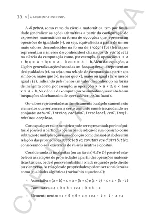 30 >|ALGORITMOS FUNCIONAIS
CG_Algoritmos_Funcionais_Cap01 | 01/10/19 | 17 julho, 2020 11:21 | Catia Soderi
A álgebra, como ramo da ciência matemática, tem por finali-
dade generalizar as ações aritméticas a partir da configuração de
expressões matemáticas na forma de equações que representam
operações de igualdade (=), ou seja, equivalência a partir de um ou
mais valores desconhecidos na forma de incógnitas (letras que
representam números desconhecidos) chamados de variáveis
na ciência da computação como, por exemplo, as operações x = a
+ b; x = a : b; x = a · b ou x = a - b. Além das equações, a
álgebra generaliza ações baseadas em inequações que representam
desigualdades (≠), ou seja, uma relação de comparação a partir dos
símbolos: maior que (>), menor que (<), maior ou igual a (≥) e menor
igual a (≤), indicando pelo menos um valor desconhecido na forma
de incógnita como, por exemplo, as operações x > a + 2; x < a ou
x ≥ a - b. Na ciência da computação os símbolos que estabelecem
inequações são chamados de operadores relacionais.
Os valores representados aritmeticamente ou algebricamente são
elementos que pertencem a certo conjunto numérico, podendo ser
conjunto: natural, inteiro, racional, irracional, real, imagi-
nário ou complexo.
Como qualquer valor numérico pode ser representado por incógni-
tas, é possível a partir das operações de adição (e sua oposição como
subtração)emultiplicação(esuaoposiçãocomodivisão)estabelecerem
relações das propriedades: associativa, comutativae distributiva,
considerando-se a existência de valores neutros e opostos.
Considerando as incógnitas (ou variáveis) A, B e C é possível esta-
belecer as relações de propriedades a partir das operações matemá-
ticas básicas, onde é possível substituir o lado esquerdo pelo direito
ou vice-versa. As relações de propriedades podem ser consideradas
como igualdades algébricas (raciocínio equacional):
•	 Associativa=(a + b) + c = a + (b + c)e(a · b) · c = a · (b · c)
•	 Comutativa = a + b = b + a e a · b = b · a
•	 Elemento neutro = a + 0 = 0 + a = a e a · 1 = 1 · a = a
CG_MIOLO_Algoritmos_Funcionais.indb 30CG_MIOLO_Algoritmos_Funcionais.indb 30 17/07/2020 11:27:2117/07/2020 11:27:21
CAP.DEAMOSTRA
 