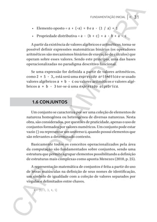 Fundamentação inicial |< 31
CG_Algoritmos_Funcionais_Cap01 | 01/10/19 | 17 julho, 2020 11:21 | Catia Soderi
•	 Elemento oposto = a + (–a) = 0 e a · (1 / a) = 1
•	 Propriedade distributiva = a · (b + c) = a · b + a · c
A partir da existência de valores algébricos e aritméticos, torna-se
possível definir expressões matemáticas binárias (os operadores
aritméticos são mecanismos binários de execução de cálculos) que
operam sobre esses valores. Sendo este princípio, uma das bases
operacionalizadas no paradigma descritivo funcional.
Se uma expressão for definida a partir de valores aritméticos,
como 2 + 5 · 3, está será uma expressão aritmética e se usado
valores algébricos a + b · c ou valores aritméticos e valores algé-
bricos a + b · 3 ter-se-á uma expressão algébrica.
1.6 CONJUNTOS
Um conjunto se caracteriza por ser uma coleção de elementos de
natureza homogênea ou heterogênea de diversas naturezas. Nesta
obra, são considerados, por questões de praticidade, apenas o uso de
conjuntos formados por valores numéricos. Um conjunto pode estar
vazio {} ou representar um universo U, quando possui elementos que
são relevantes a determinado contexto.
Basicamente todos os conceitos operacionalizados pela área
da computação são fundamentados sobre conjuntos, sendo uma
estrutura que permite agrupar elementos possibilitando a definição
de estruturas mais complexas como aponta Menezes (2010, p. 25).
A representação matemática de conjuntos é feita a partir do uso
de letras maiúsculas na definição de seus nomes de identificação,
um símbolo de igualdade com a coleção de valores separados por
vírgulas e delimitados entre chaves.
A = {1, 2, 3, 4, 5}
CG_MIOLO_Algoritmos_Funcionais.indb 31CG_MIOLO_Algoritmos_Funcionais.indb 31 17/07/2020 11:27:2117/07/2020 11:27:21
CAP.DEAMOSTRA
 
