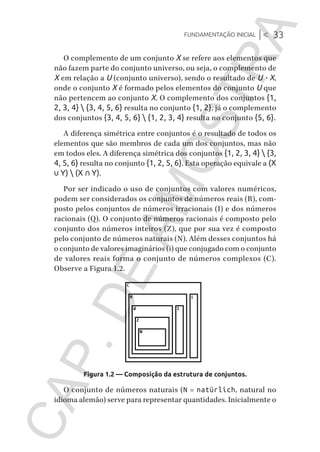 Fundamentação inicial |< 33
CG_Algoritmos_Funcionais_Cap01 | 01/10/19 | 17 julho, 2020 11:21 | Catia Soderi
O complemento de um conjunto X se refere aos elementos que
não fazem parte do conjunto universo, ou seja, o complemento de
X em relação a U (conjunto universo), sendo o resultado de U - X,
onde o conjunto X é formado pelos elementos do conjunto U que
não pertencem ao conjunto X. O complemento dos conjuntos {1,
2, 3, 4}  {3, 4, 5, 6} resulta no conjunto {1, 2}, já o complemento
dos conjuntos {3, 4, 5, 6}  {1, 2, 3, 4} resulta no conjunto {5, 6}.
A diferença simétrica entre conjuntos é o resultado de todos os
elementos que são membros de cada um dos conjuntos, mas não
em todos eles. A diferença simétrica dos conjuntos {1, 2, 3, 4}  {3,
4, 5, 6} resulta no conjunto {1, 2, 5, 6}. Esta operação equivale a (X
∪ Y)  (X ∩ Y).
Por ser indicado o uso de conjuntos com valores numéricos,
podem ser considerados os conjuntos de números reais (R), com-
posto pelos conjuntos de números irracionais (I) e dos números
racionais (Q). O conjunto de números racionais é composto pelo
conjunto dos números inteiros (Z), que por sua vez é composto
pelo conjunto de números naturais (N). Além desses conjuntos há
o conjunto de valores imaginários (i) que conjugado com o conjunto
de valores reais forma o conjunto de números complexos (C).
Observe a Figura 1.2.
Figura 1.2 — Composição da estrutura de conjuntos.
O conjunto de números naturais (N = natürlich, natural no
idioma alemão) serve para representar quantidades. Inicialmente o
CG_MIOLO_Algoritmos_Funcionais.indb 33CG_MIOLO_Algoritmos_Funcionais.indb 33 17/07/2020 11:27:2117/07/2020 11:27:21
CAP.DEAMOSTRA
 