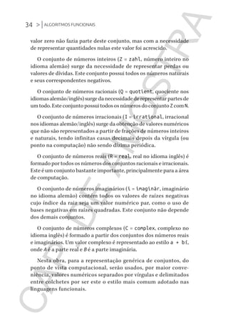 34 >|ALGORITMOS FUNCIONAIS
CG_Algoritmos_Funcionais_Cap01 | 01/10/19 | 17 julho, 2020 11:21 | Catia Soderi
valor zero não fazia parte deste conjunto, mas com a necessidade
de representar quantidades nulas este valor foi acrescido.
O conjunto de números inteiros (Z = zahl, número inteiro no
idioma alemão) surge da necessidade de representar perdas ou
valores de dívidas. Este conjunto possui todos os números naturais
e seus correspondentes negativos.
O conjunto de números racionais (Q = quotient, quociente nos
idiomas alemão/inglês) surge da necessidade de representar partes de
um todo. Este conjunto possui todos os números do conjunto Z com N.
O conjunto de números irracionais (I = irrational, irracional
nos idiomas alemão/inglês) surge da obtenção de valores numéricos
que não são representados a partir de frações de números inteiros
e naturais, tendo infinitas casas decimais depois da vírgula (ou
ponto na computação) não sendo dízima periódica.
O conjunto de números reais (R = real, real no idioma inglês) é
formado por todos os números dos conjuntos racionais e irracionais.
Este é um conjunto bastante importante, principalmente para a área
de computação.
O conjunto de números imaginários (i = imaginär, imaginário
no idioma alemão) contém todos os valores de raízes negativas
cujo índice da raiz seja um valor numérico par, como o uso de
bases negativas em raízes quadradas. Este conjunto não depende
dos demais conjuntos.
O conjunto de números complexos (C = complex, complexo no
idioma inglês) é formado a partir dos conjuntos dos números reais
e imaginários. Um valor complexo é representado ao estilo a + bi,
onde A é a parte real e B é a parte imaginária.
Nesta obra, para a representação genérica de conjuntos, do
ponto de vista computacional, serão usados, por maior conve-
niência, valores numéricos separados por vírgulas e delimitados
entre colchetes por ser este o estilo mais comum adotado nas
linguagens funcionais.
CG_MIOLO_Algoritmos_Funcionais.indb 34CG_MIOLO_Algoritmos_Funcionais.indb 34 17/07/2020 11:27:2117/07/2020 11:27:21
CAP.DEAMOSTRA
 