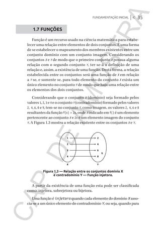 Fundamentação inicial |< 35
CG_Algoritmos_Funcionais_Cap01 | 01/10/19 | 17 julho, 2020 11:21 | Catia Soderi
1.7 FUNÇÕES
Função é um recurso usado na ciência matemática para estabe-
lecer uma relação entre elementos de dois conjuntos. É uma forma
de se estabelecer o mapeamento dos membros existentes entre um
conjunto domínio com um conjunto imagem. Considerando os
conjuntos X e Y de modo que o primeiro conjunto X possua alguma
relação com o segundo conjunto Y, ter-se-á a definição de uma
relação e, assim, a existência de uma função. Desta forma, a relação
estabelecida entre os conjuntos será uma função de X em relação
a Y se, e somente se, para todo elemento do conjunto X exista um
único elemento no conjunto Y de modo que haja uma relação entre
os elementos dos dois conjuntos.
Considerando que o conjunto X (domínio) seja formado pelos
valores 1, 2, 3 e 4 e o conjunto Y (contradomínio) formado pelos valores
2, 4, 6, 8 e 9, tem-se no conjunto Y, como imagem, os valores 2, 4, 6 e 8
resultantes da função f(x) = 2x, onde X indicado em f() é um elemento
pertencente ao conjunto X e 2x é um elemento imagem do conjunto
Y. A Figura 1.3 mostra a relação existente entre os conjuntos X e Y.
Figura 1.3 — Relação entre os conjuntos domínio X
e contradomínio Y — Função injetora.
A partir da existência de uma função esta pode ser classificada
como: injetora, sobrejetora ou bijetora.
Uma função é injetora quando cada elemento do domínio X asso-
cia-se a um único elemento do contradomínio Y, ou seja, quando para
CG_MIOLO_Algoritmos_Funcionais.indb 35CG_MIOLO_Algoritmos_Funcionais.indb 35 17/07/2020 11:27:2117/07/2020 11:27:21
CAP.DEAMOSTRA
 