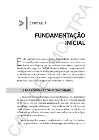 CG_Algoritmos_Funcionais_Cap01 | 01/10/19 | 17 julho, 2020 11:21 | Catia Soderi
>|capítulo 1
FUNDAMENTAÇÃO
INICIAL
E
ste capítulo descreve de forma introdutória detalhes sobre
os paradigmas computacionais mais comuns existentes, des-
tacando-se imperativo, declarativo, concorrente e paralelo.
São indicados aspectos históricos que norteiam o surgimento do
paradigma declarativo funcional e os precipícios que esse paradigma
se fundamenta. É apresentada uma rápida revisão de conceitos
matemáticos fundamentais à programação funcional como álgebra,
aritmética, equações, inequações, conjuntos e funções.
1.1 PARADIGMAS COMPUTACIONAIS
O desenvolvimento de aplicações computacionais nos primórdios
da era da computação e mais precisamente por volta da década
de 1940 era, em sua maioria, realizado de maneira intuitiva e sem
grandes preocupações técnicas. O desenvolvimento de software era
produzido no próprio ambiente para uso local com o objetivo de
solucionar problemas internos, usado, normalmente, pela própria
equipe de desenvolvimento.
Com o passar dos anos e a mudança do eixo de uso das aplica-
ções computacionais do ambiente interno para o ambiente externo
CG_MIOLO_Algoritmos_Funcionais.indb 15CG_MIOLO_Algoritmos_Funcionais.indb 15 17/07/2020 11:27:2017/07/2020 11:27:20
CAP.DEAMOSTRA
 