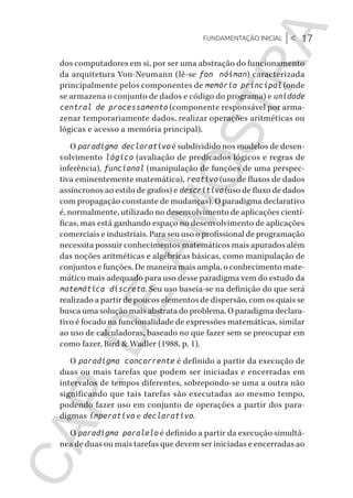 Fundamentação inicial |< 17
CG_Algoritmos_Funcionais_Cap01 | 01/10/19 | 17 julho, 2020 11:21 | Catia Soderi
dos computadores em si, por ser uma abstração do funcionamento
da arquitetura Von-Neumann (lê-se fon nóiman) caracterizada
principalmente pelos componentes de memória principal (onde
se armazena o conjunto de dados e código do programa) e unidade
central de processamento (componente responsável por arma-
zenar temporariamente dados, realizar operações aritméticas ou
lógicas e acesso a memória principal).
O paradigma declarativo é subdividido nos modelos de desen-
volvimento lógico (avaliação de predicados lógicos e regras de
inferência), funcional (manipulação de funções de uma perspec-
tiva eminentemente matemática), reativo (uso de fluxos de dados
assíncronos ao estilo de grafos) e descritivo (uso de fluxo de dados
com propagação constante de mudanças). O paradigma declarativo
é, normalmente, utilizado no desenvolvimento de aplicações cientí-
ficas, mas está ganhando espaço no desenvolvimento de aplicações
comerciais e industriais. Para seu uso o profissional de programação
necessita possuir conhecimentos matemáticos mais apurados além
das noções aritméticas e algébricas básicas, como manipulação de
conjuntos e funções. De maneira mais ampla, o conhecimento mate-
mático mais adequado para uso desse paradigma vem do estudo da
matemática discreta. Seu uso baseia-se na definição do que será
realizado a partir de poucos elementos de dispersão, com os quais se
busca uma solução mais abstrata do problema. O paradigma declara-
tivo é focado na funcionalidade de expressões matemáticas, similar
ao uso de calculadoras, baseado no que fazer sem se preocupar em
como fazer, Bird & Wadler (1988, p. 1).
O paradigma concorrente é definido a partir da execução de
duas ou mais tarefas que podem ser iniciadas e encerradas em
intervalos de tempos diferentes, sobrepondo-se uma a outra não
significando que tais tarefas são executadas ao mesmo tempo,
podendo fazer uso em conjunto de operações a partir dos para-
digmas imperativo e declarativo.
O paradigma paralelo é definido a partir da execução simultâ-
nea de duas ou mais tarefas que devem ser iniciadas e encerradas ao
CG_MIOLO_Algoritmos_Funcionais.indb 17CG_MIOLO_Algoritmos_Funcionais.indb 17 17/07/2020 11:27:2017/07/2020 11:27:20
CAP.DEAMOSTRA
 