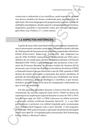 Fundamentação inicial |< 19
CG_Algoritmos_Funcionais_Cap01 | 01/10/19 | 17 julho, 2020 11:21 | Catia Soderi
comerciais e industriais e/ou científicas, nada impede de se fazer
uso desses modelos de forma combinada para qualquer tipo de
aplicação. Diversas linguagens de programação operam a partir de
múltiplos paradigmas, dando suporte à programação declarativa,
imperativa, paralela e concorrente como, por exemplo, as lingua-
gens Rust, Lua, Python, C++, entre outras.
1.2 ASPECTOS HISTÓRICOS
A partir de uma visão conceitual sobre os paradigmas computacio-
nais é interessante entender como tudo isso ocorreu desde a década
de 1940 quando do lançamento do primeiro computador eletrônico
ENIAC (Electronic Numerical Integrator and Computer) no
ano de 1946. O ENIAC começou a ser desenvolvido em 1943 com o
objetivo de ser usado para cálculos de balística durante a II Guerra
Mundial (1939–1945), o que acabou por não acontecer. Com o tér-
mino da II Guerra Mundial, os Estados Unidos da América (EUA)
iniciaram com a União das Repúblicas Socialistas Soviéticas (URSS)
a chamada Guerra Fria que durou até o ano de 1991, quando a URSS
deixou de existir ocorrendo a separação dos países membros. O
período da Guerra Fria se caracterizou por rivalidades nas áreas:
militar, econômica, política, ideológica e científica, o que trouxe,
inclusive, grandes avanços na área de computação culminando no
que se tem na atualidade.
Um dos grandes episódios durante a Guerra Fria foi o desen-
volvimento da corrida espacial entre EUA e URSS na busca da
supremacia na exploração espacial durante os anos de 1957 a 1975.
Isso fez com que, em 1957, a URSS colocasse na órbita terrestre
o primeiro satélite artificial chamado Sputnik 1, e em 1961
patrocinasse o primeiro voo orbital tripulado pelo cosmonauta
Yuri Alekseievitch Gagarin com a nave Vostok I. Em resposta,
os EUA, em 1969, patrocinaram a operação de primeira alunagem
com a nave Apollo 11 tripulada pelos astronautas Neil Armstrong,
Edwin Aldrin e Michael Collins.
CG_MIOLO_Algoritmos_Funcionais.indb 19CG_MIOLO_Algoritmos_Funcionais.indb 19 17/07/2020 11:27:2017/07/2020 11:27:20
CAP.DEAMOSTRA
 