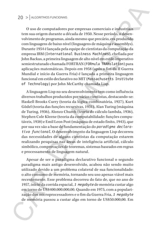 20 >|ALGORITMOS FUNCIONAIS
CG_Algoritmos_Funcionais_Cap01 | 01/10/19 | 17 julho, 2020 11:21 | Catia Soderi
O uso de computadores por empresas comerciais e industriais
tem sua origem durante a década de 1950. Nesse período, o desen-
volvimento de programas, ainda mesmo que precário, era produzido
com linguagens de baixo nível (linguagens de máquina e assemblys).
Durante 1954 é lançada pela equipe de cientistas da computação da
empresa IBM (International Business Machines), chefiada por
John Backus, a primeira linguagem de alto nível em estilo imperativo
semiestruturado chamada FORTRAN (FORmula TRANslation) para
aplicações matemáticas. Depois em 1958 (após o fim da II Guerra
Mundial e início da Guerra Fria) é lançada a primeira linguagem
funcional em estilo declarativo no MIT (Massachusetts Institute
of Technology) por John McCarthy chamada Lisp.
A linguagem Lisp no seu desenvolvimento tem como influência
diversos trabalhos produzidos por vários cientistas, destacando-se:
Haskell Brooks Curry (teoria da lógica combinatória, 1927), Kurt
Gödel (teoria das funções recursivas, 1931), Alan Turing (máquina
de Turing, 1936), Alonzo Church (teoria do cálculo lambda, 1936),
Stephen Cole Kleene (teoria da computabilidade: funções compu-
táveis, 1938) e Emil Leon Post (máquina de estado finito, 1943), que
por sua vez são a base de fundamentação do paradigma declara-
tivo funcional. O desenvolvimento da linguagem Lisp decorreu
das necessidades de alguns cientistas da computação estarem
realizando pesquisas nas áreas de inteligência artificial, cálculo
simbólico, comprovações de teoremas, sistemas baseados em regras
e processamento de linguagem natural.
Apesar de ser o paradigma declarativo funcional o segundo
paradigma mais antigo desenvolvido, acabou não sendo muito
utilizado devido a um problema colateral de sua funcionalidade:
o alto consumo de memória, tornando seu uso apenas viável mais
recentemente. Esse problema decorreu do fato de, que no ano de
1957, início da corrida espacial, 1 megabyte de memória custar algo
em torno de US$400.000.000,00. Quando em 1975, com a populari-
zação dos microprocessadores e o fim da Guerra Fria, 1 megabyte
de memória passou a custar algo em torno de US$50.000,00. Em
CG_MIOLO_Algoritmos_Funcionais.indb 20CG_MIOLO_Algoritmos_Funcionais.indb 20 17/07/2020 11:27:2017/07/2020 11:27:20
CAP.DEAMOSTRA
 