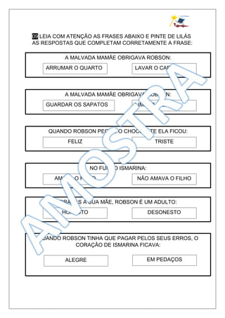 09 LEIA COM ATENÇÃO AS FRASES ABAIXO E PINTE DE LILÁS
AS RESPOSTAS QUE COMPLETAM CORRETAMENTE A FRASE:
A MALVADA MAMÃE OBRIGAVA ROBSON:
ARRUMAR O QUARTO LAVAR O CARRO
A MALVADA MAMÃE OBRIGAVA ROBSON:
GUARDAR OS SAPATOS LIMPAR A CASA
QUANDO ROBSON PEGOU O CHOCOLATE ELA FICOU:
FELIZ TRISTE
NO FUNDO ISMARINA:
AMAVA O FILHO NÃO AMAVA O FILHO
GRAÇAS A SUA MÃE, ROBSON É UM ADULTO:
HONESTO DESONESTO
QUANDO ROBSON TINHA QUE PAGAR PELOS SEUS ERROS, O
CORAÇÂO DE ISMARINA FICAVA:
ALEGRE EM PEDAÇOS
 