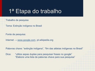 1ª Etapa do trabalho
Trabalho de pesquisa
Tema: Extinção indígena no Brasil
Fonte de pesquisa:
Internet → www.google.com, pt.wikipedia.org
Palavras chave: “extinção indígena”, “fim das aldeias indígenas no Brasil”
Dica: “utilize aspas duplas para pesquisar frases no google”
“Elabore uma lista de palavras chave para sua pesquisa”
 