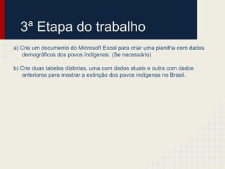 3ª Etapa do trabalho
a) Crie um documento do Microsoft Excel para criar uma planilha com dados
demográficos dos povos indígenas. (Se necessário)
b) Crie duas tabelas distintas, uma com dados atuais e outra com dados
anteriores para mostrar a extinção dos povos indígenas no Brasil.
 