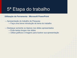 5ª Etapa do trabalho
Utilização da Ferramenta : Microsoft PowerPoint
→ Apresentação do trabalho de Pesquisa
→ Faça uma breve introdução do tema do trabalho
→ Destaque somente os tópicos nos slides apresentados
→ Evite textos longos nos slides
→ Utilize gráficos e imagens para ilustrar sua apresentação
 