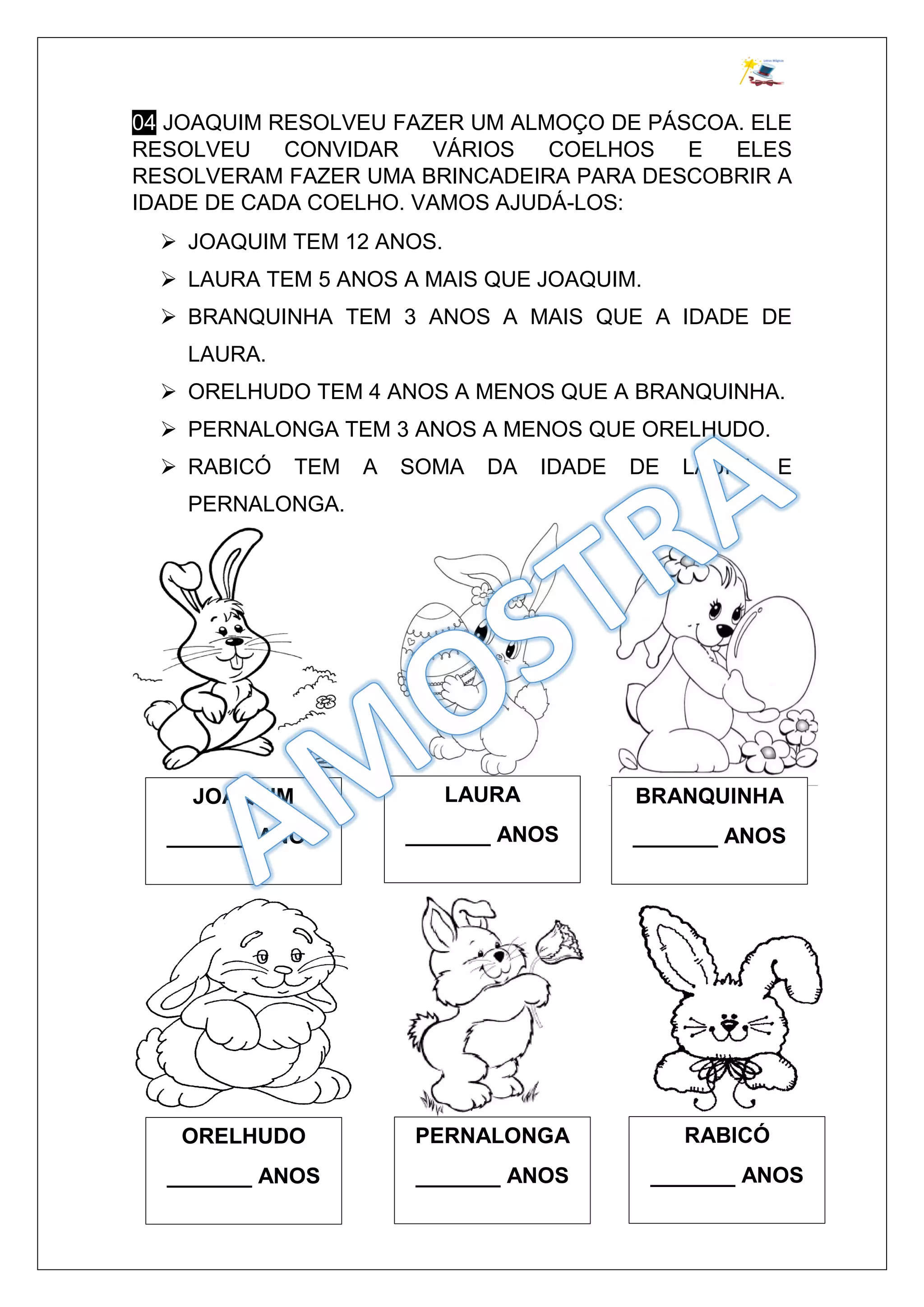 04 JOAQUIM RESOLVEU FAZER UM ALMOÇO DE PÁSCOA. ELE
RESOLVEU CONVIDAR VÁRIOS COELHOS E ELES
RESOLVERAM FAZER UMA BRINCADEIRA PARA DESCOBRIR A
IDADE DE CADA COELHO. VAMOS AJUDÁ-LOS:
JOAQUIM TEM 12 ANOS.
LAURA TEM 5 ANOS A MAIS QUE JOAQUIM.
BRANQUINHA TEM 3 ANOS A MAIS QUE A IDADE DE
LAURA.
ORELHUDO TEM 4 ANOS A MENOS QUE A BRANQUINHA.
PERNALONGA TEM 3 ANOS A MENOS QUE ORELHUDO.
RABICÓ TEM A SOMA DA IDADE DE LAURA E
PERNALONGA.
JOAQUIM
_______ ANOS
BRANQUINHA
_______ ANOS
LAURA
_______ ANOS
ORELHUDO
_______ ANOS
RABICÓ
_______ ANOS
PERNALONGA
_______ ANOS