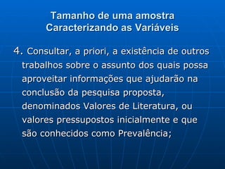 Tamanho de uma amostra Caracterizando as Variáveis 4.  Consultar, a priori, a existência de outros trabalhos sobre o assunto dos quais possa aproveitar informações que ajudarão na conclusão da pesquisa proposta, denominados Valores de Literatura, ou valores pressupostos inicialmente e que são conhecidos como Prevalência; 