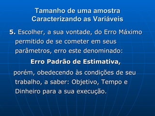 Tamanho de uma amostra Caracterizando as Variáveis 5.  Escolher, a sua vontade, do Erro Máximo permitido de se cometer em seus parâmetros, erro este denominado: Erro Padrão de Estimativa, porém, obedecendo às condições de seu trabalho, a saber: Objetivo, Tempo e Dinheiro para a sua execução. 