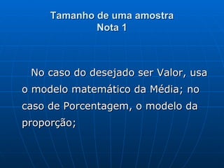 Tamanho de uma amostra Nota 1 No caso do desejado ser Valor, usa o modelo matemático da Média; no caso de Porcentagem, o modelo da proporção;  