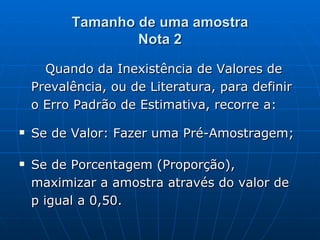 Tamanho de uma amostra Nota 2 Quando da Inexistência de Valores de Prevalência, ou de Literatura, para definir o Erro Padrão de Estimativa, recorre a: Se de Valor: Fazer uma Pré-Amostragem; Se de Porcentagem (Proporção), maximizar a amostra através do valor de p igual a 0,50.  