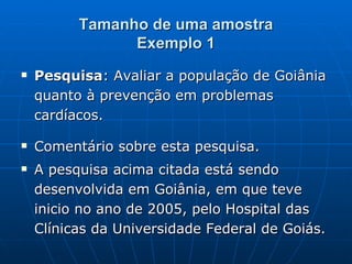 Tamanho de uma amostra Exemplo 1 Pesquisa : Avaliar a população de Goiânia quanto à prevenção em problemas cardíacos. Comentário sobre esta pesquisa. A pesquisa acima citada está sendo desenvolvida em Goiânia, em que teve inicio no ano de 2005, pelo Hospital das Clínicas da Universidade Federal de Goiás. 