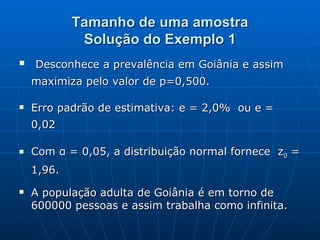 Tamanho de uma amostra Solução do Exemplo 1 Desconhece a prevalência em Goiânia e assim maximiza pelo valor de p=0,500. Erro padrão de estimativa: e = 2,0%  ou e = 0,02  Com α = 0,05, a distribuição normal fornece  z 0  = 1,96. A população adulta de Goiânia é em torno de 600000 pessoas e assim trabalha como infinita. 