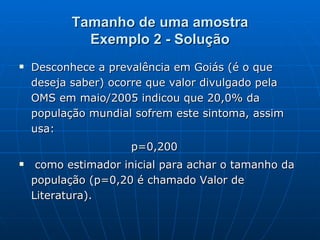 Tamanho de uma amostra Exemplo 2 - Solução Desconhece a prevalência em Goiás (é o que deseja saber) ocorre que valor divulgado pela OMS em maio/2005 indicou que 20,0% da população mundial sofrem este sintoma, assim usa: p=0,200 como estimador inicial para achar o tamanho da população (p=0,20 é chamado Valor de Literatura). 