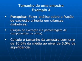 Tamanho de uma amostra Exemplo 3 Pesquisa:  Fazer análise sobre a fração de excreção urinária em crianças diabéticas. (Fração de excreção é a porcentagem de componentes na urina). Calcule o tamanho da amostra com erro de 10,0% da média ao nível de 5,0% de significância. 