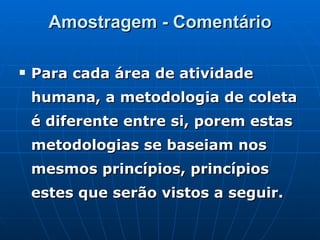 Amostragem - Comentário Para cada área de atividade humana, a metodologia de coleta é diferente entre si, porem estas metodologias se baseiam nos mesmos princípios, princípios estes que serão vistos a seguir. 