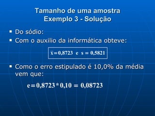 Tamanho de uma amostra Exemplo 3 - Solução Do sódio: Com o auxilio da informática obteve: Como o erro estipulado é 10,0% da média vem que: 