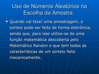 Uso de Números Aleatórios na Escolha da Amostra.  Quando vai fazer uma amostragem, o sorteio pode ser feito de forma eletrônica, sendo que, para isso utiliza-se de uma função matemática descoberta pelo Matemático Randon e que tem todas as características de um sorteio feito mecanicamente.  