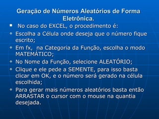 Geração de Números Aleatórios de Forma Eletrônica. No caso do EXCEL, o procedimento é: Escolha a Célula onde deseja que o número fique escrito; Em fx,  na Categoria da Função, escolha o modo MATEMÁTICO; No Nome da Função, selecione ALEATÓRIO; Clique e ele pede a SEMENTE, para isso basta clicar em OK, e o   número será gerado na célula escolhida; Para gerar mais números aleatórios basta então ARRASTAR o cursor com o mouse na quantia desejada.  