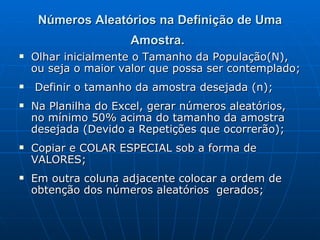 Números Aleatórios na Definição de Uma Amostra.   Olhar inicialmente o Tamanho da População(N), ou seja o maior valor que possa ser contemplado; Definir o tamanho da amostra desejada (n); Na Planilha do Excel, gerar números aleatórios, no mínimo 50% acima do tamanho da amostra desejada (Devido a Repetições que ocorrerão); Copiar e COLAR ESPECIAL sob a forma de VALORES; Em outra coluna adjacente colocar a ordem de obtenção dos números aleatórios  gerados; 