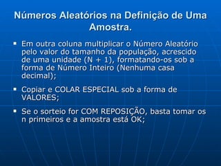 Números Aleatórios na Definição de Uma Amostra. Em outra coluna multiplicar o Número Aleatório pelo valor do tamanho da população, acrescido de uma unidade (N + 1), formatando-os sob a forma de Número Inteiro (Nenhuma casa decimal); Copiar e COLAR ESPECIAL sob a forma de VALORES; Se o sorteio for COM REPOSIÇÃO, basta tomar os n primeiros e a   amostra está OK; 