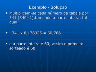 Exemplo - Solução Multiplicam-se cada número da tabela por 341 (340+1),tomando a parte inteira, tal qual: 341 x 0,178025 = 60,706  e a parte inteira é 60; assim o primeiro sorteado é 60. 