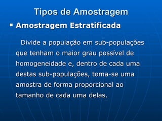 Tipos de Amostragem Amostragem Estratificada  Divide a população em sub-populações que tenham o maior grau possível de homogeneidade e, dentro de cada uma destas sub-populações, toma-se uma amostra de forma proporcional ao tamanho de cada uma delas. 