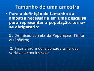 Tamanho de uma amostra Para a definição do tamanho da amostra necessária em uma pesquisa para representar a população, torna-se obrigatório: 1.  Definição correta da População: Finita ou Infinita; 2.  Ficar claro e conciso cada uma das variáveis conclusivas; 