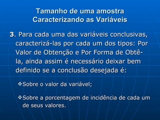 Tamanho de uma amostra Caracterizando as Variáveis 3 . Para cada uma das variáveis conclusivas, caracterizá-las por cada um dos tipos: Por Valor de Obtenção e Por Forma de Obtê-la, ainda assim é necessário deixar bem definido se a conclusão desejada é: Sobre o valor da variável; Sobre a porcentagem de incidência de cada um de seus valores. 