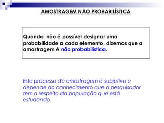 AMOSTRAGEM NÃO PROBABILÍSTICA

Quando não é possível designar uma
probabilidade a cada elemento, dizemos que a
amostragem é não probabilística.

Este processo de amostragem é subjetivo e
depende do conhecimento que o pesquisador
tem a respeito da população que está
estudando.

 