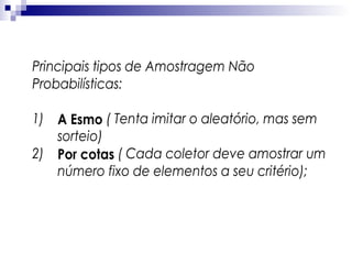 Principais tipos de Amostragem Não
Probabilísticas:
1) A Esmo ( Tenta imitar o aleatório, mas sem
sorteio)
2) Por cotas ( Cada coletor deve amostrar um
número fixo de elementos a seu critério);

 