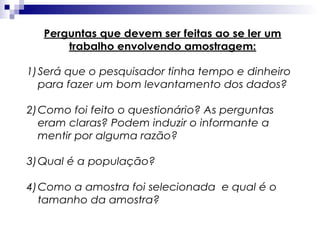 Perguntas que devem ser feitas ao se ler um
trabalho envolvendo amostragem:
1) Será que o pesquisador tinha tempo e dinheiro
para fazer um bom levantamento dos dados?
2) Como foi feito o questionário? As perguntas
eram claras? Podem induzir o informante a
mentir por alguma razão?
3) Qual é a população?
4) Como a amostra foi selecionada e qual é o
tamanho da amostra?

 