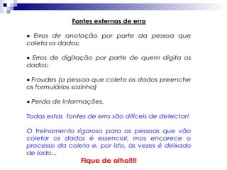 Fontes externas de erro
• Erros de anotação por parte da pessoa que
coleta os dados;
• Erros de digitação por parte de quem digita os
dados;
• Fraudes (a pessoa que coleta os dados preenche
os formulários sozinha)
• Perda de informações.
Todas estas fontes de erro são difíceis de detectar!
O treinamento rigoroso para as pessoas que vão
coletar os dados é essencial, mas encarece o
processo da coleta e, por isto, às vezes é deixado
de lado...

Fique de olho!!!!

 