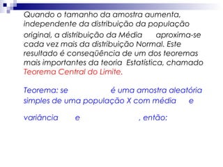 Quando o tamanho da amostra aumenta,
independente da distribuição da população
original, a distribuição da Média
aproxima-se
cada vez mais da distribuição Normal. Este
resultado é conseqüência de um dos teoremas
mais importantes da teoria Estatística, chamado
Teorema Central do Limite.
Teorema: se
é uma amostra aleatória
simples de uma população X com média
e
variância

e

, então:

 