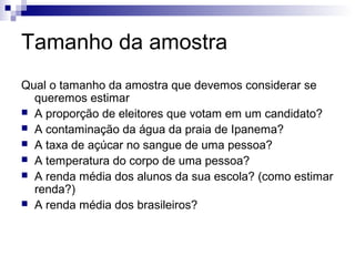 Tamanho da amostra
Qual o tamanho da amostra que devemos considerar se
queremos estimar
 A proporção de eleitores que votam em um candidato?
 A contaminação da água da praia de Ipanema?
 A taxa de açúcar no sangue de uma pessoa?
 A temperatura do corpo de uma pessoa?
 A renda média dos alunos da sua escola? (como estimar
renda?)
 A renda média dos brasileiros?

 