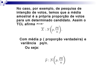 No caso, por exemplo, de pesquisa de
intenção de votos, temos que a média
amostral é a própria proporção de votos
para um determinado candidato. Assim o
TCL afirma que:

Com média p ( proporção verdadeira) e
variância pq/n.
Ou seja:

 